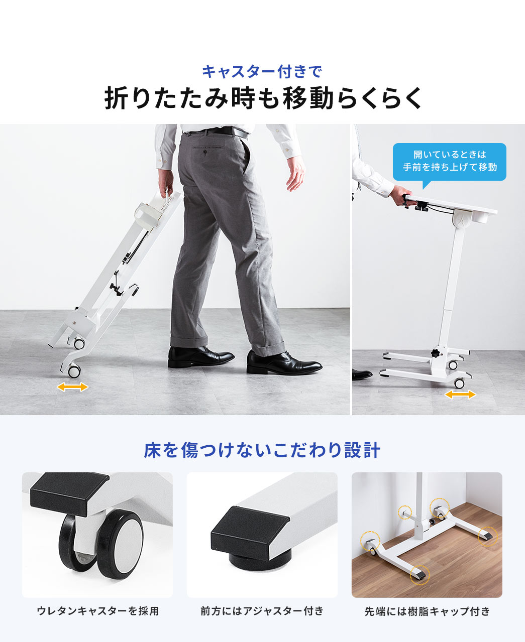 キャスター付きで折りたたみ時の移動がらくらく、開いているときは手前を持ち上げて移動できます。 また、ウレタンキャスターを採用し、前方にはアジャスター付き、先端には樹脂キャップ付きなど、床を傷つけないこだわり設計。