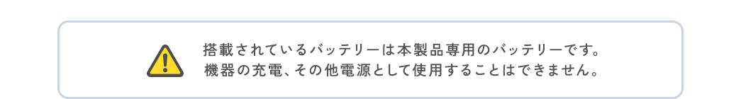 ご注意、搭載されているバッテリーは本製品専用のバッテリーです。機器の充電、その他電源として使用することはできません。