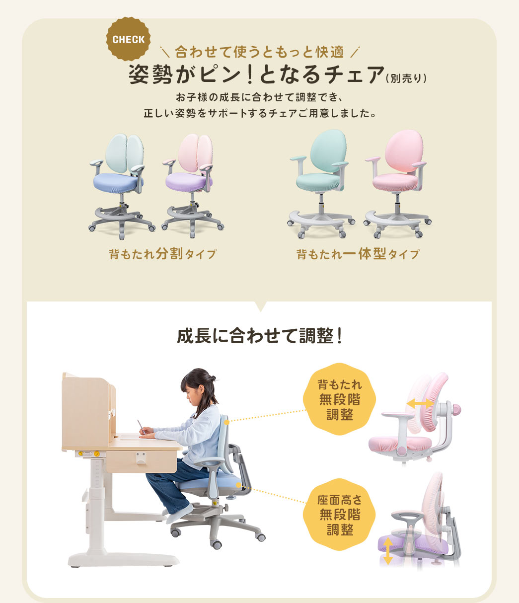 合わせて使うともっと快適になる姿勢がピン！となるチェア（別売り）。日々成長し体型が変わるお子様の体の変化に合わせて調整でき、正しい姿勢を維持できるチェアをご用意しました。