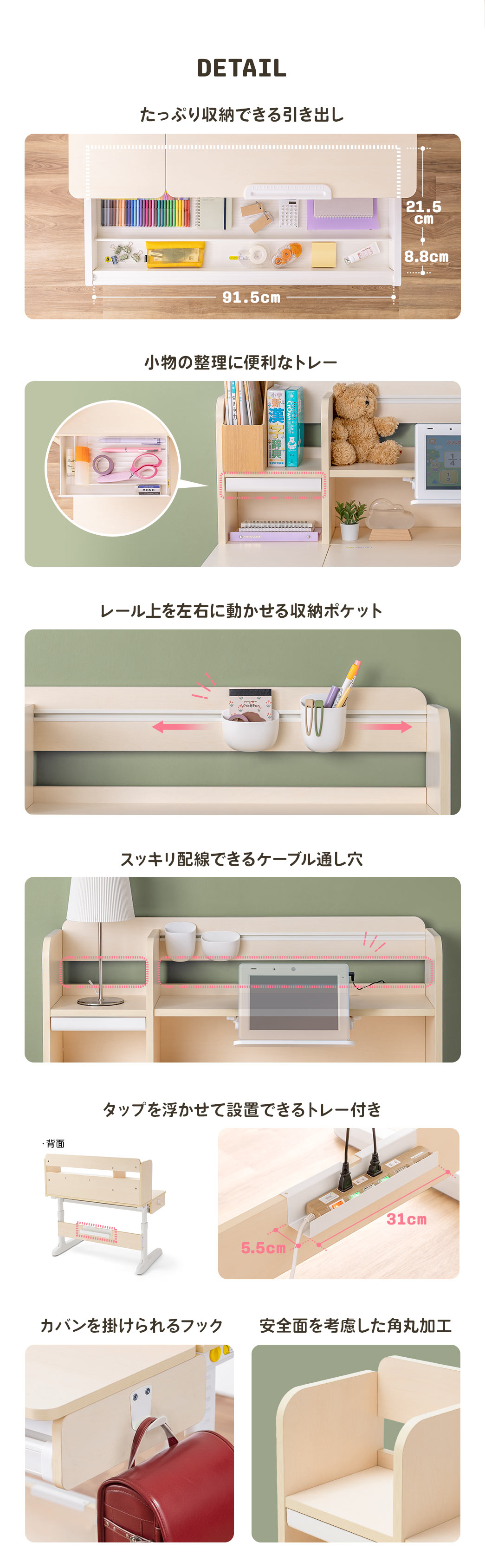 たっぷり収納できる引き出し、小物の整理に便利なトレー、レール上を左右に動かせる収納ポケット、スッキリ配線できるケーブル通し穴、タップを浮かせて設置できるトレー、カバンを掛けられるフック、安全面を考慮した角丸加工が施されています。