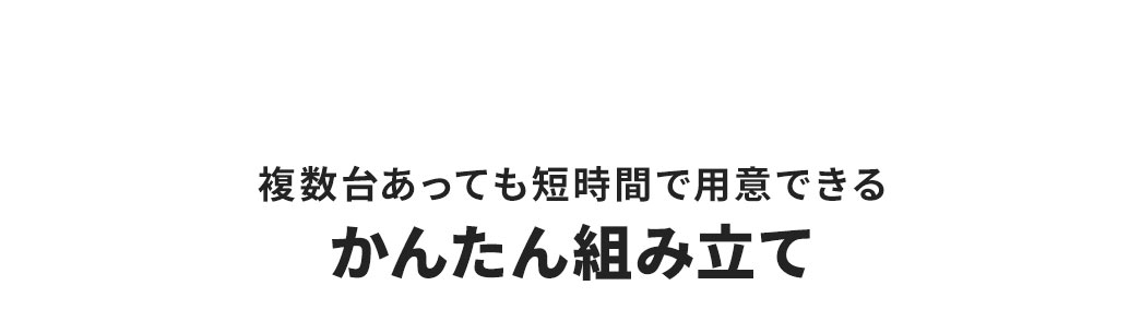複数台あっても短時間で用意できる、かんたん組み立て。※仕様変更により外観が一部異なります（組み立て手順は同じです）。
