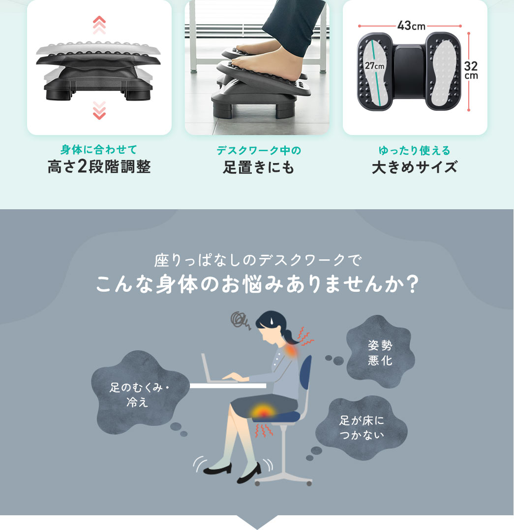 身体に合わせて 高さ2段階調整 デスクワーク中の 足置きにも ゆったり使える 大きめサイズ 座りっぱなしのデスクワークで こんな身体のお悩みありませんか？