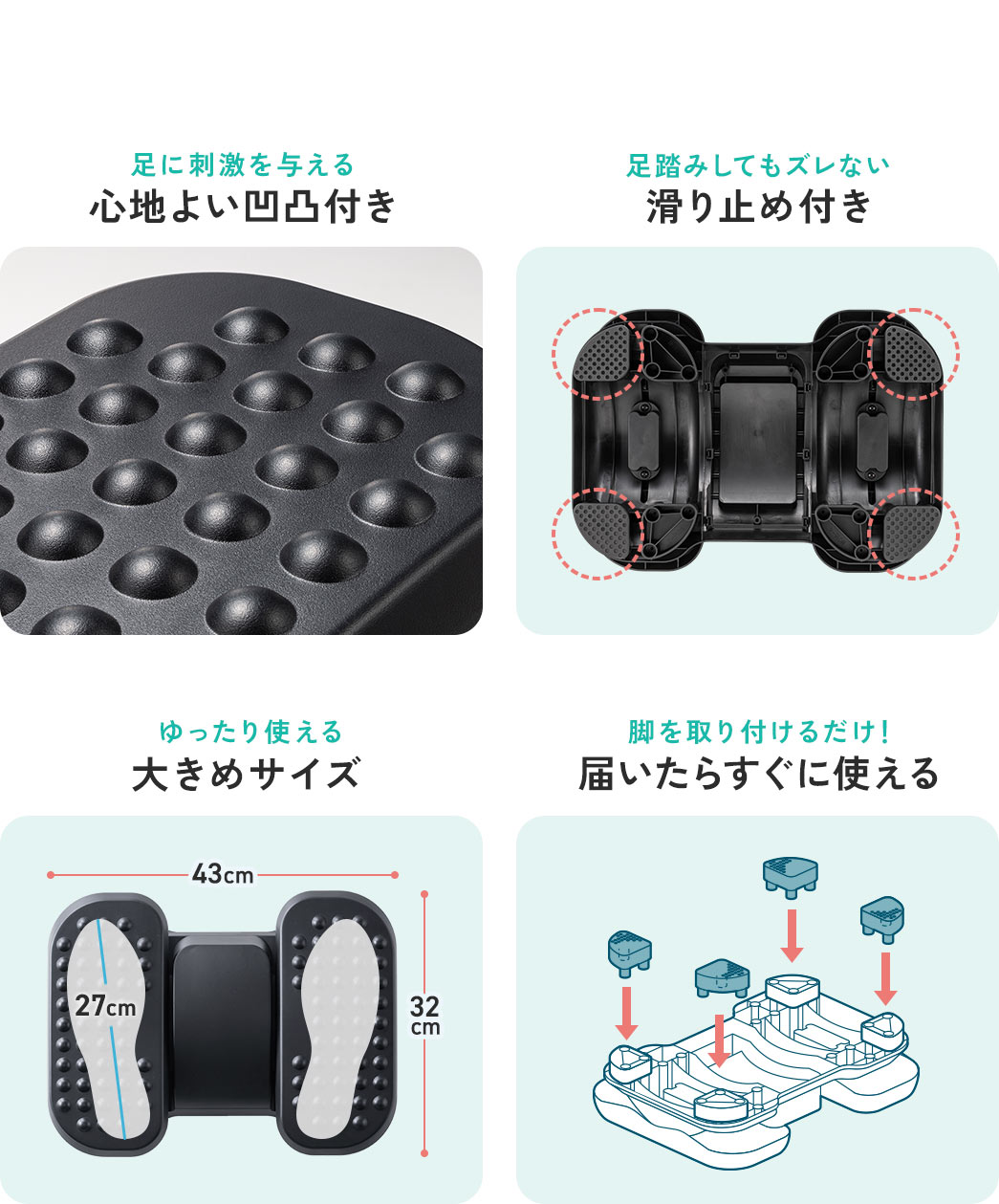 足に刺激を与える 心地よい凹凸付き 足踏みしてもズレない 足踏みしてもズレない ゆったり使える 大きめサイズ 脚を取り付けるだけ！ 届いたらすぐに使える