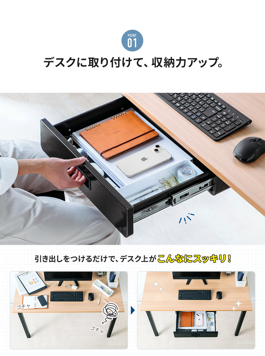 POINT01 デスクに取り付けて、収納力アップ。 引き出しをつけるだけで、デスク上がこんなにスッキリ！