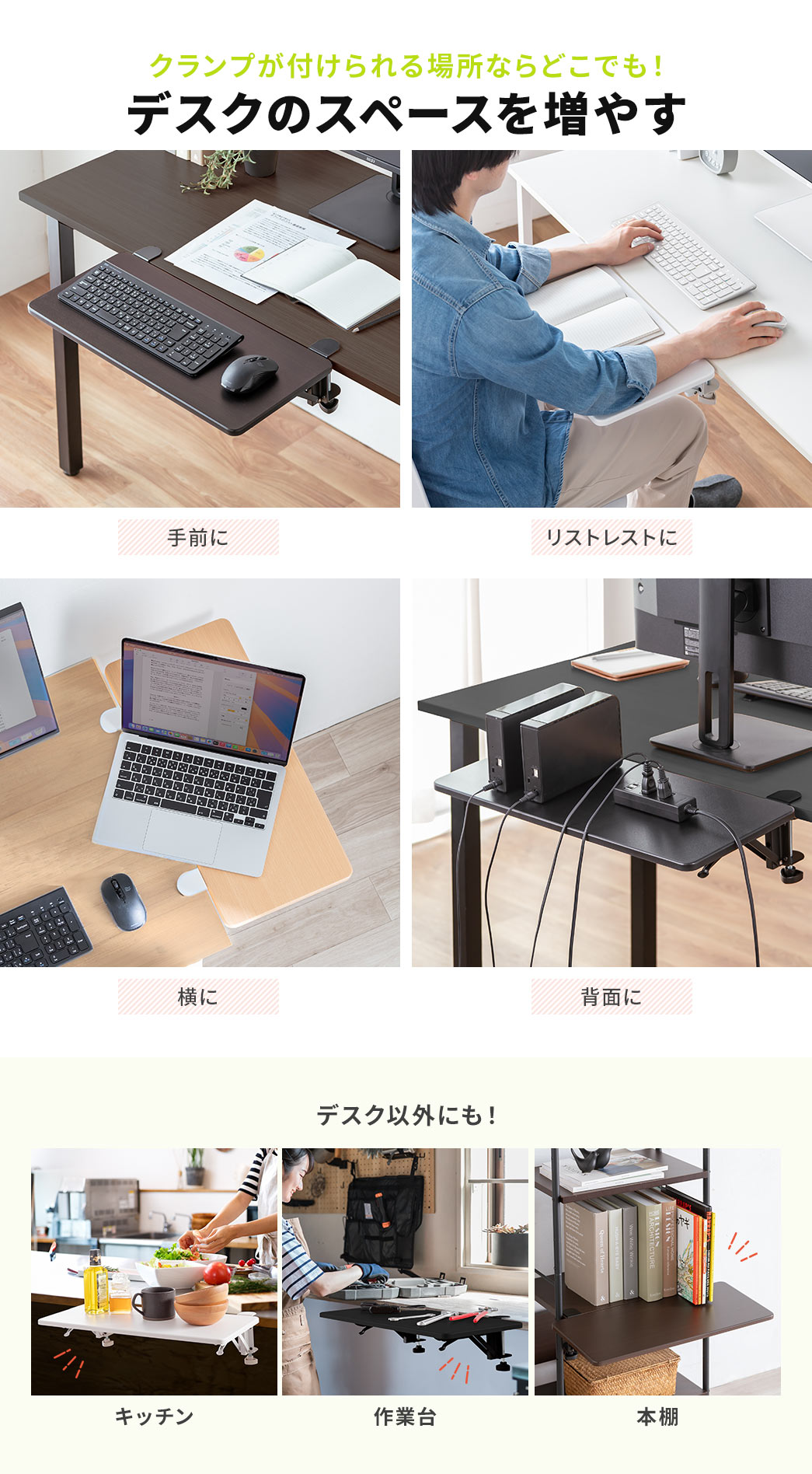 手前や、横、背面など、クランプが付けられる場所ならどこでも、デスクのスペースを増やすことができ、リストレストなどにご使用いただけます。また、デスク以外にも、キッチン、作業台、本棚などのご使用に最適です。