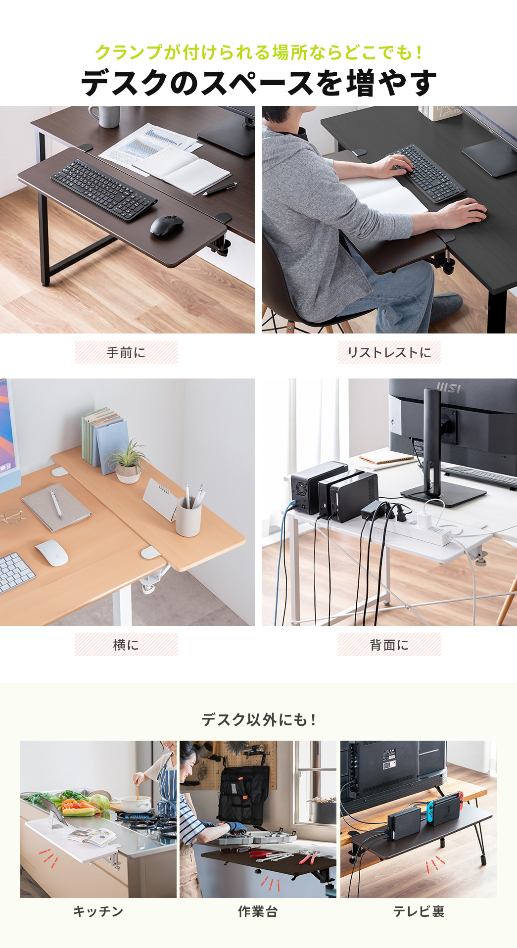 手前や、横、背面など、クランプが付けられる場所ならどこでも、デスクのスペースを増やすことができ、リストレストなどにご使用いただけます。また、デスク以外にも、キッチン、作業台、テレビ裏などのご使用に最適です。