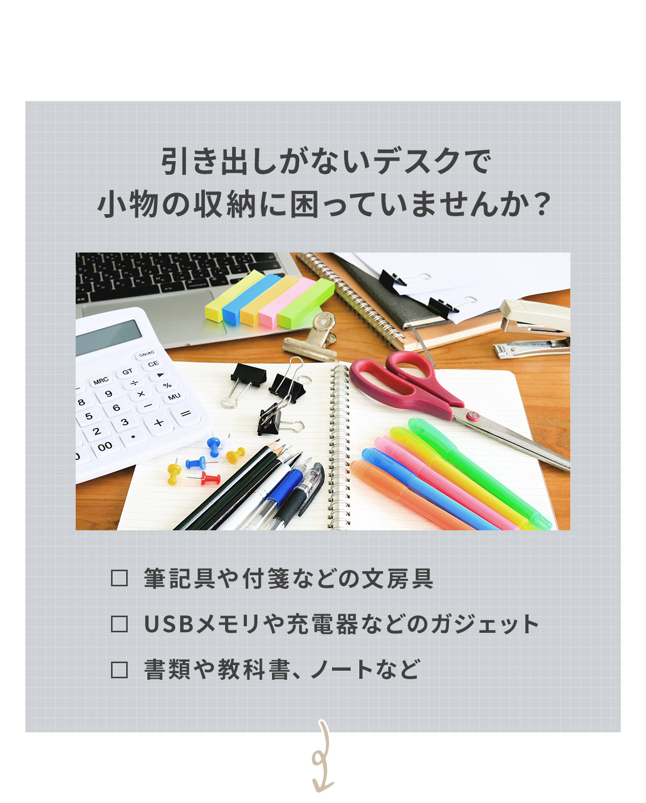 引き出しがないデスクで筆記具や付箋などの文房具、USBメモリや充電器などのガジェット、書類や教科書、ノートなど小物の収納に困っていませんか？