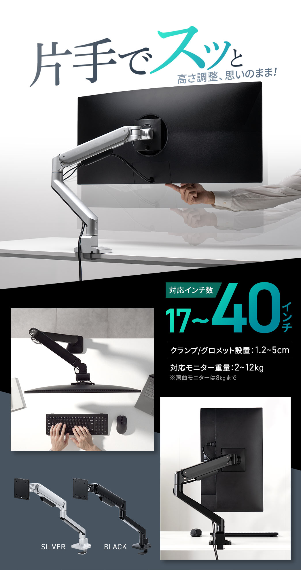 片手でスッと高さ調整、思いのまま！対応インチ数は17～40インチ、クランプ・グロメット設置は1.2～5cm、対応モニター重量は2～12kg、カラーはシルバーとブラックの2色です。