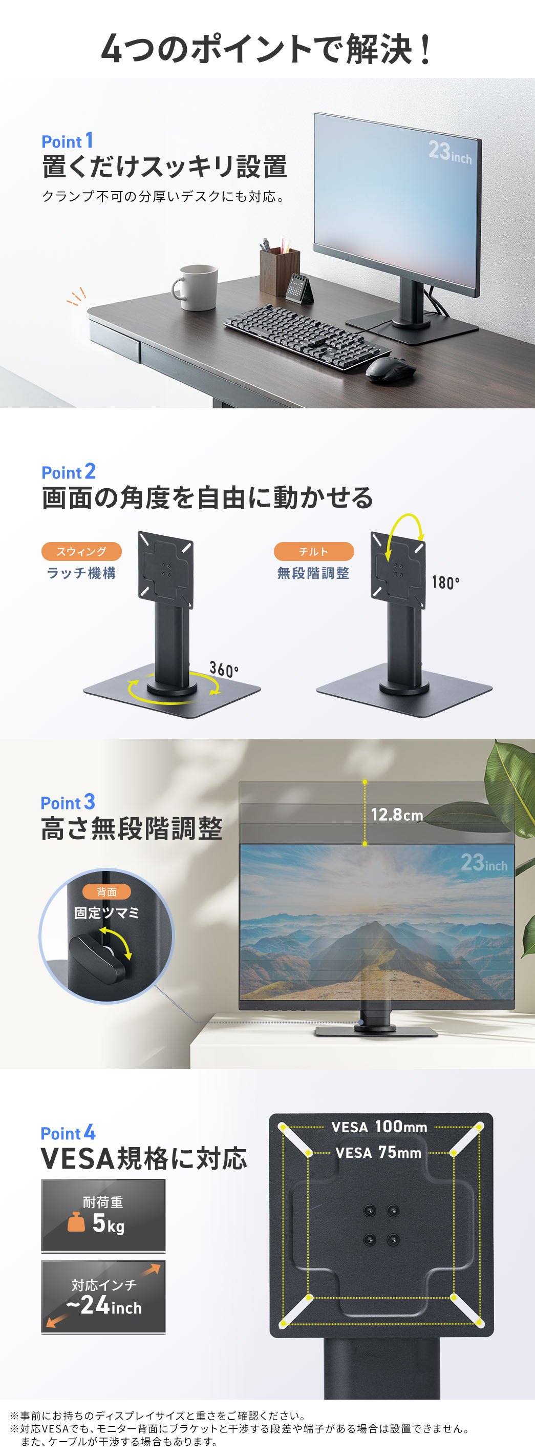 4つのポイントで解決。Point1、置くだけでスッキリ設置ができ、クランプ不可の分厚いデスクにも対応。Point2、ラッチ機構を搭載したスウィング機能と、無段階調整できるチルト機能で、画面の角度を自由に動かせる。Point3、高さを無段階調整でき、背面には、固定ツマミが付いています。Point4、耐荷重5kg、対応インチ24インチまでの、VESA規格に対応。※事前にお持ちのディスプレイサイズと重さをご確認ください。対応VESAでも、モニター背面にブラケットと干渉する段差や、端子がある場合は設置できません。また、ケーブルが干渉する場合もあります。