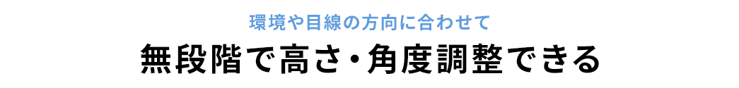 環境や目線の方向に合わせて無段階で高さ・角度調整できる