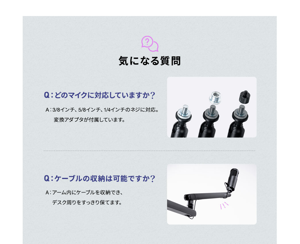 気になる質問、Q：どのマイクに対応していますか？、A：変換アダプタを付属しており、3/8インチ、5/8インチ、1/4インチのネジに対応してます。Q:ケーブルの収納は可能ですか？、A:アーム内にケーブルを収納でき、デスク周りをすっきり保てます。