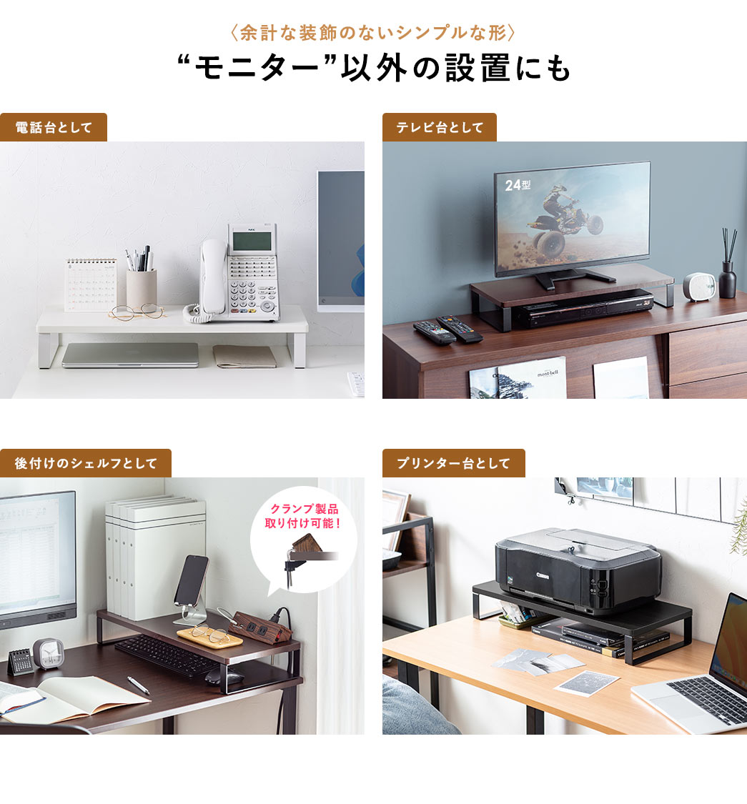 余計な装飾のないシンプルな形なので、電話台、テレビ台など、“モニター”以外の設置にもご使用いただけます。また、クランプ製品の取り付けが可能なので、後付けのシェルフにも最適です。
