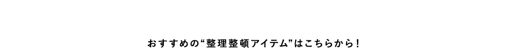 おすすめの“整理整頓アイテム”はこちらから！