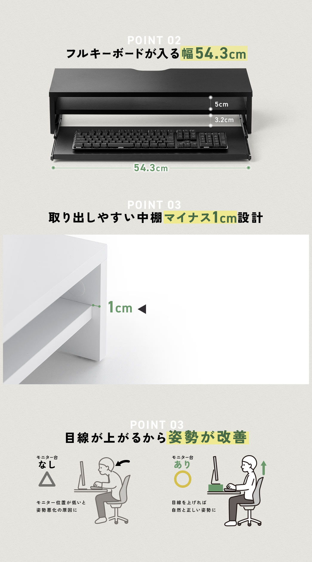 POINT01 フルキーボード入る幅54.3cm POINT02 取り出しやすい中棚マイナス1cm設計 POINT 03 目線が上がるから姿勢が改善