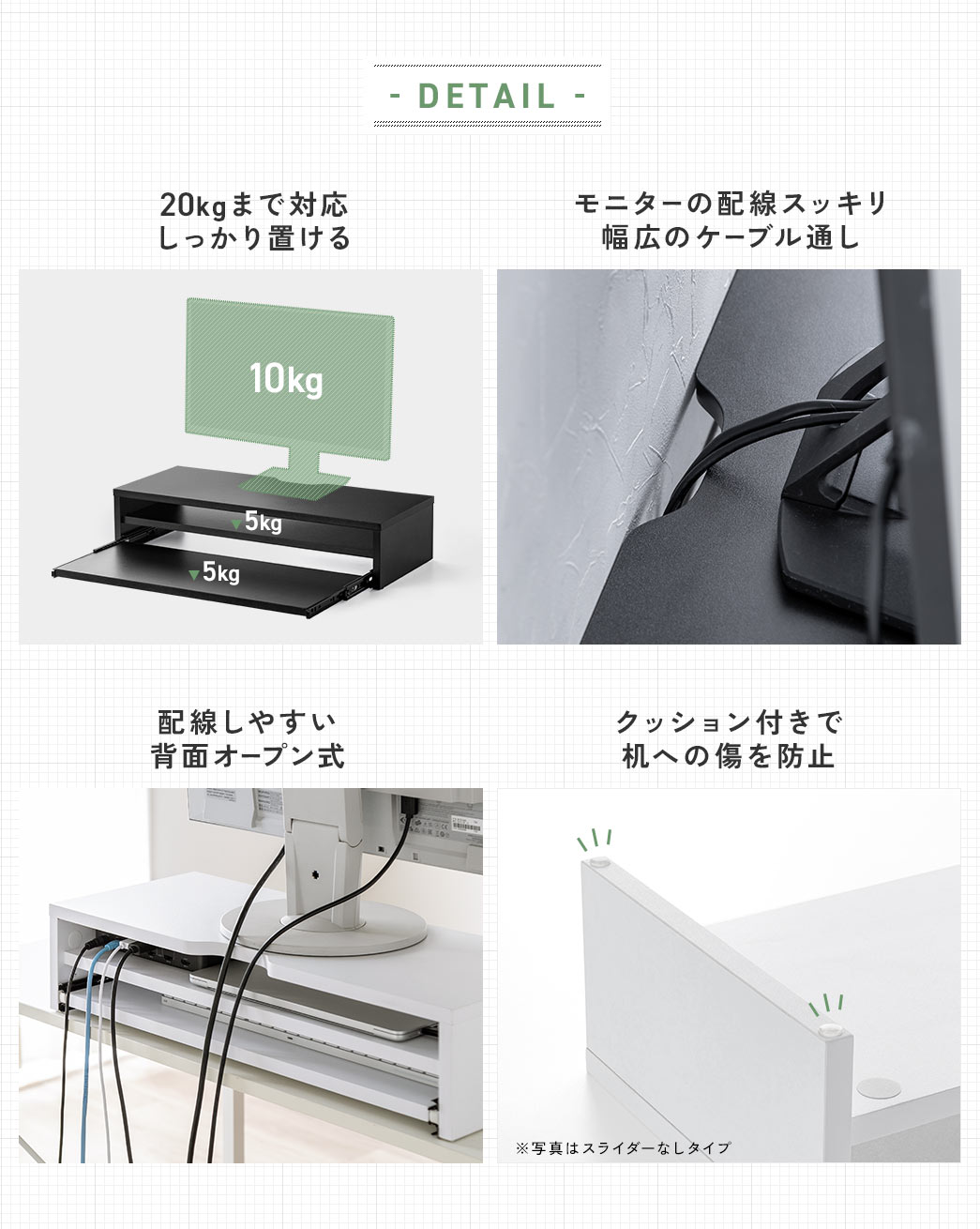 DETAIL 15kgまで対応しっかり置ける モニターの配線スッキリ幅広のケーブル通し 配線しやすい背面オープン式 クッション付きで机への傷を防止