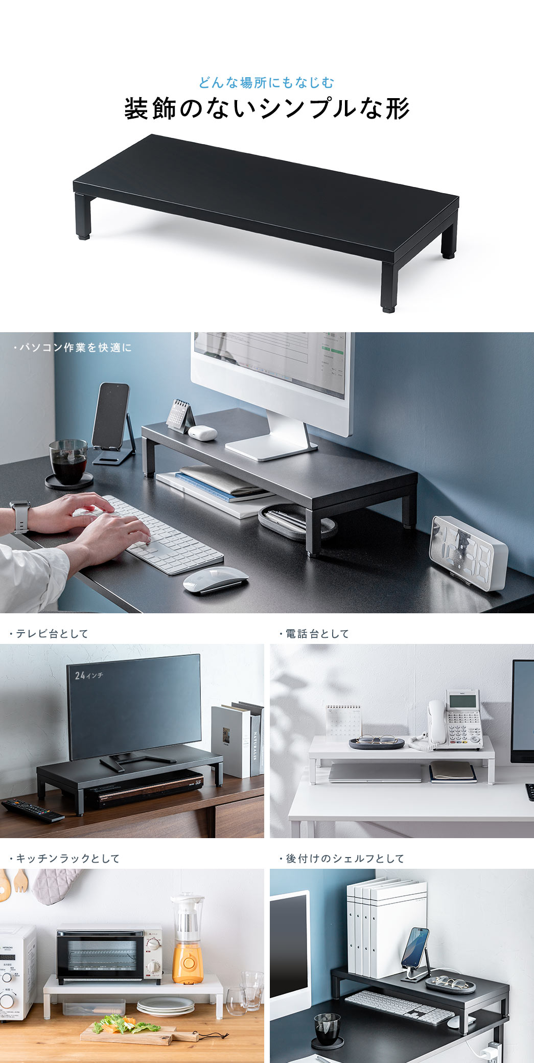 装飾のないシンプルな形でどんな場所にもなじみ、パソコン作業用のモニター台としてはもちろん、テレビ台、電話台、キッチンラック、後付けシェルフとしても活用できます。