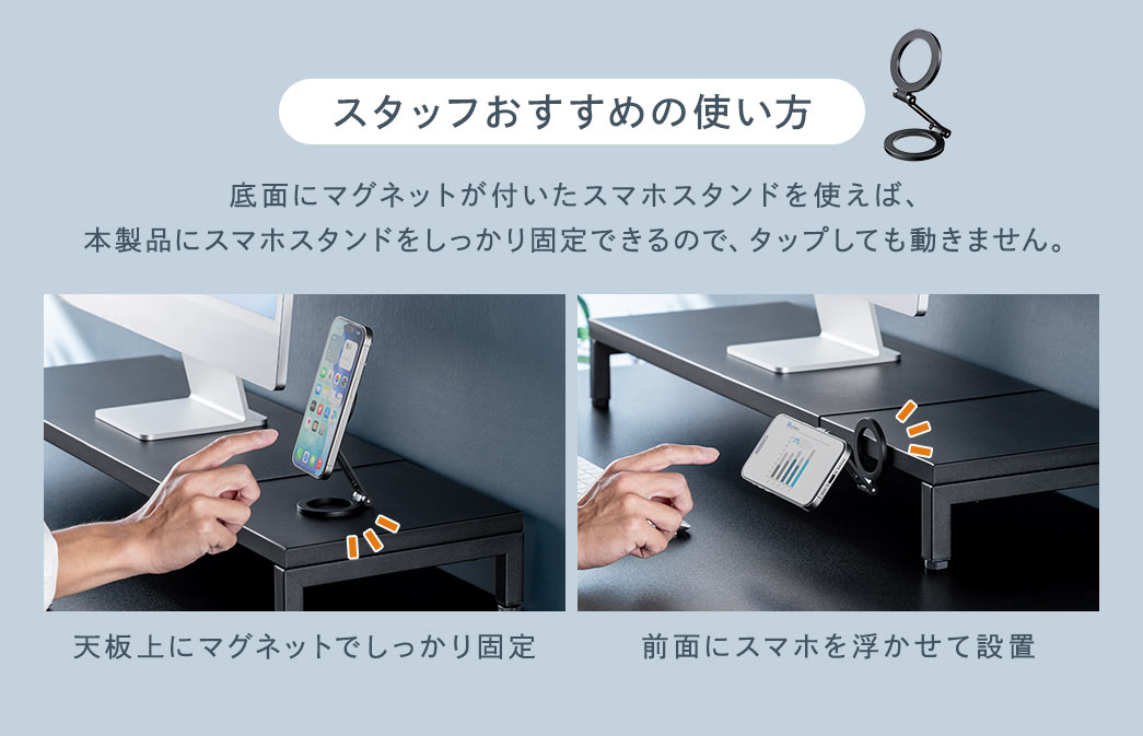 スタッフおすすめの使い方。底面にマグネットが付いたスマホスタンドを使えば、本製品にスマホスタンドをしっかり固定できるので、タップしても動きません。天板上にマグネットで固定できるほか、前面にスマホを浮かせて設置することも可能です。