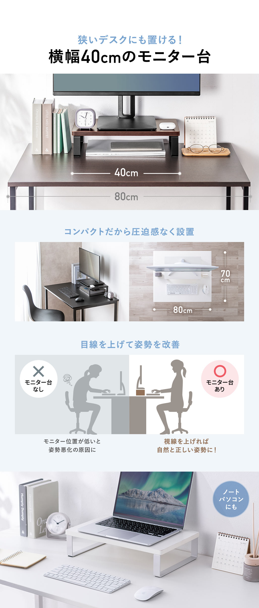 狭いデスクにも置ける横幅40cmのモニター台。コンパクト設計で圧迫感なく設置でき、目線を上げて姿勢改善をサポートします。