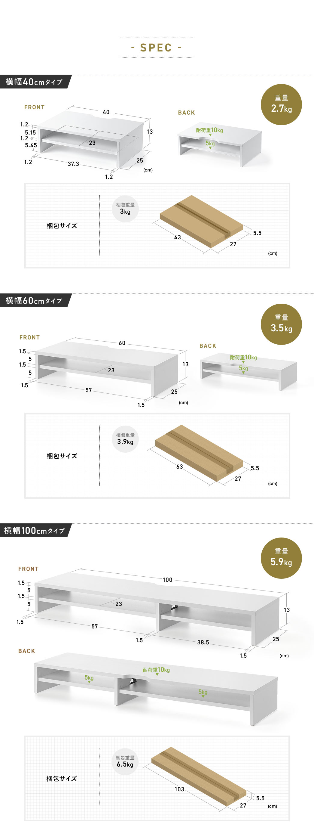 SPEC：横幅40cm・60cm・100cmの3タイプがあり、いずれも奥行25cm・高さ13cmのサイズで、耐荷重は1段目が10kg・2段目が5kgに対応しています。40cmタイプは重量2.7kg、60cmタイプは3.5kg、100cmタイプは5.9kgです。梱包サイズは40cmタイプは横幅43cm、60cmタイプは横幅63cm、100cmタイプは横幅103cmでいずれも奥行27cm・高さ5.5cmのサイズになっています。
