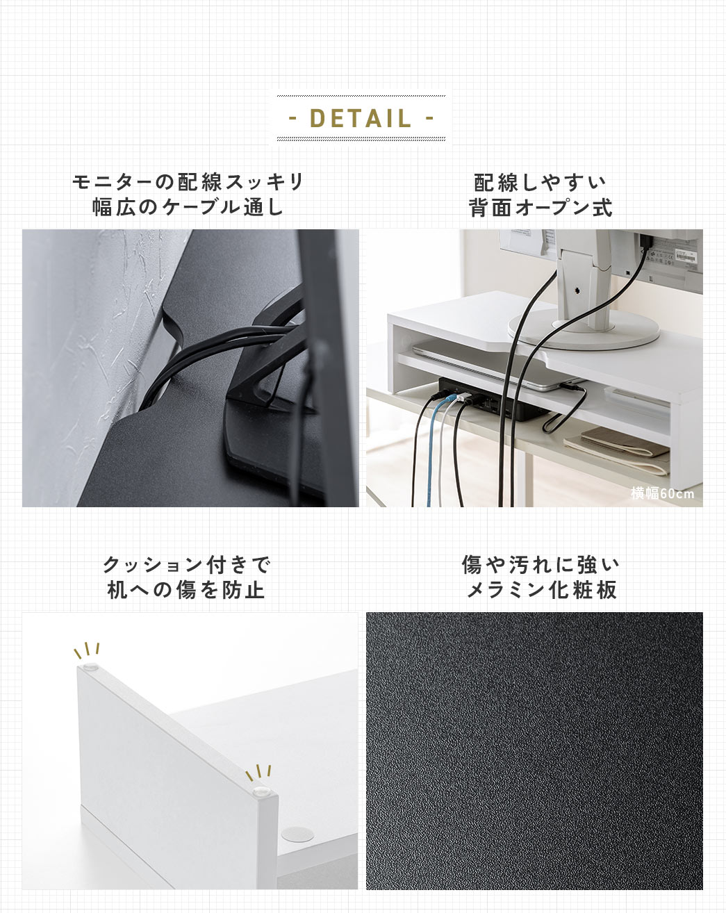 モニターの配線をすっきり整理できる幅広のケーブル通しと、配線しやすい背面オープン式を採用しています。机との接地部分にはクッション付きで傷を防止し、傷や汚れに強いメラミン化粧板を使用しています。