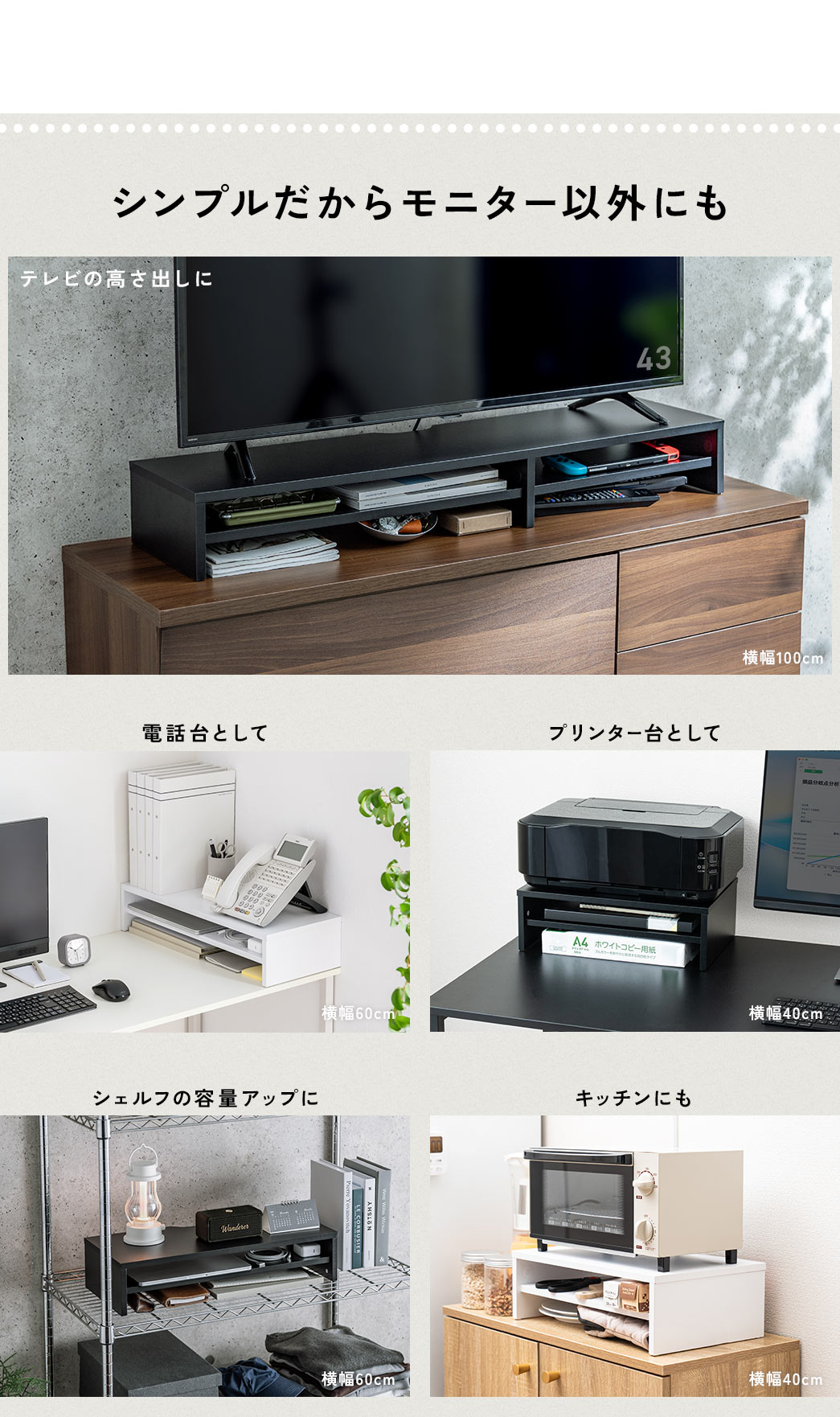 シンプルだからモニター以外にも、テレビの高さ出し、電話台、プリンター台、シェルフの容量アップやキッチンにも使用できます。