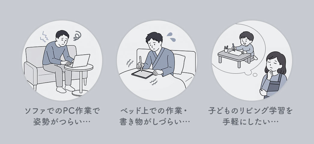 ソファでのPC作業で姿勢がつらい…ベッド上での作業・書き物がしづらい…子どものリビング学習を手軽にしたい…などのお悩みありませんか？