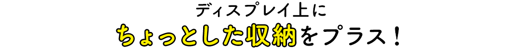 ディスプレイ上にちょっとした収納をプラス！