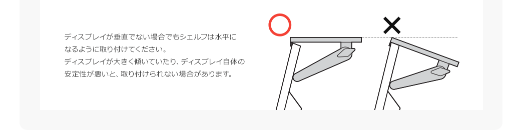 ディスプレイが垂直でない場合でもシェルフは水平になるよう取り付けてください。