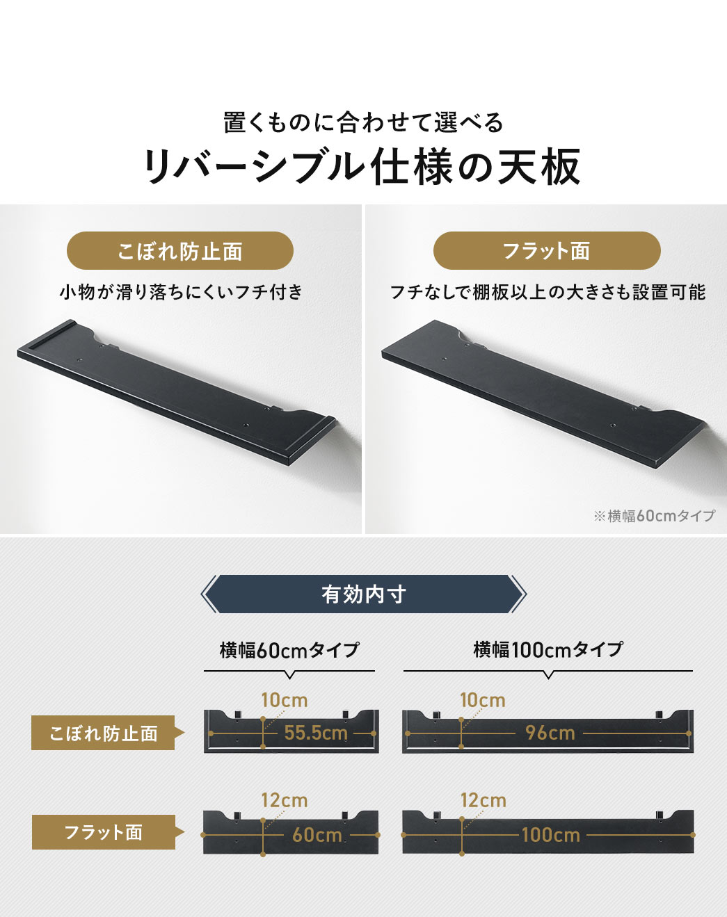 置くものに合わせて選べる、リバーシブル仕様の天板。こぼれ防止面は、小物が滑り落ちにくいフチ付きで、フラット面は、フチなしで棚板以上の大きさも設置可能です。