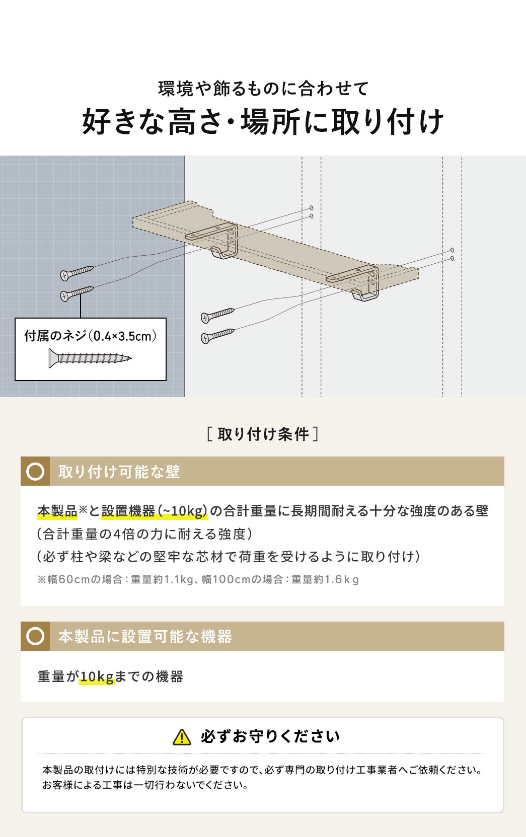 付属のネジで、環境や飾るものに合わせて、好きな高さ・場所に取り付け可能です。取り付け条件、本製品※と設置機器（～10kg）の合計重量に長期間耐える十分な強度のある壁。合計重量の4倍の力に耐える強度、必ず柱や梁などの堅牢な芯材で荷重を受けるように取り付け。※幅60cmの場合、重量約1.1kg、幅100cmの場合、重量約1.6kg。本製品に設置可能な機器、重量が10kgまでの機器。必ずお守りください、本製品の取付けには特別な技術が必要ですので、必ず専門の取り付け工事業者へご依頼ください。お客様による工事は一切行わないでください。