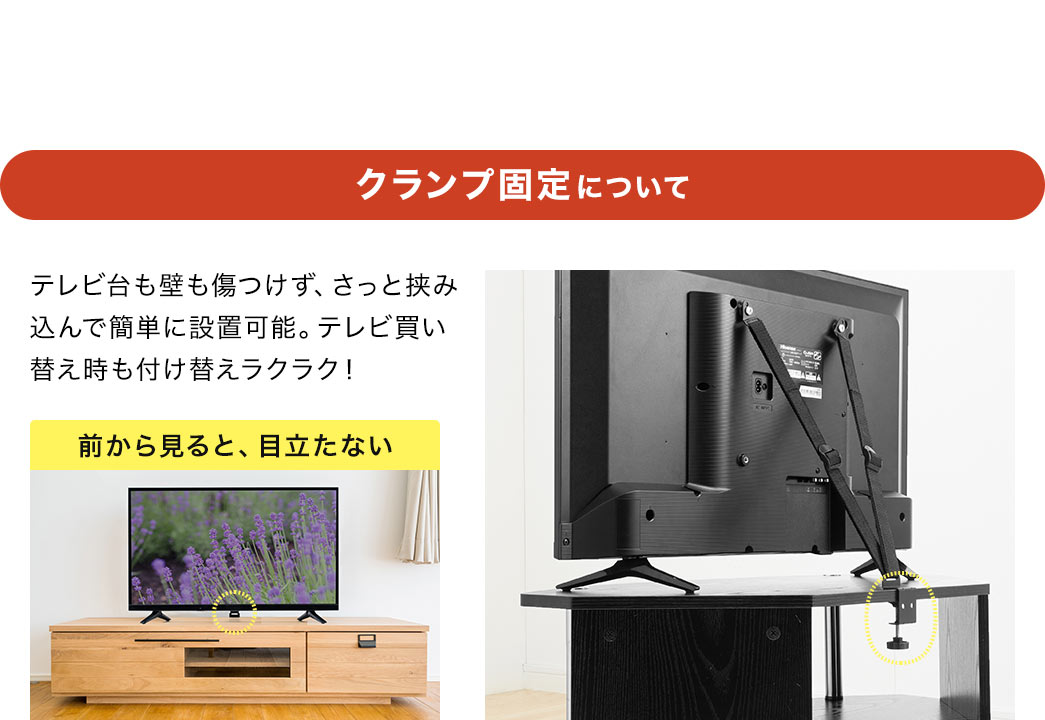 クランプ固定について、テレビ台も壁も傷つけず、さっと挟み込んで簡単に設置可能。テレビ買い替え時も付け替えラクラクで、前から見ても、目立ちません。POINT、設置場所に合わせてクランプの取り付け方を選択できます。通常（下から締める）では、上側の見た目がスッキリします。逆（上から締める）だと、天板下の収納に干渉しません。