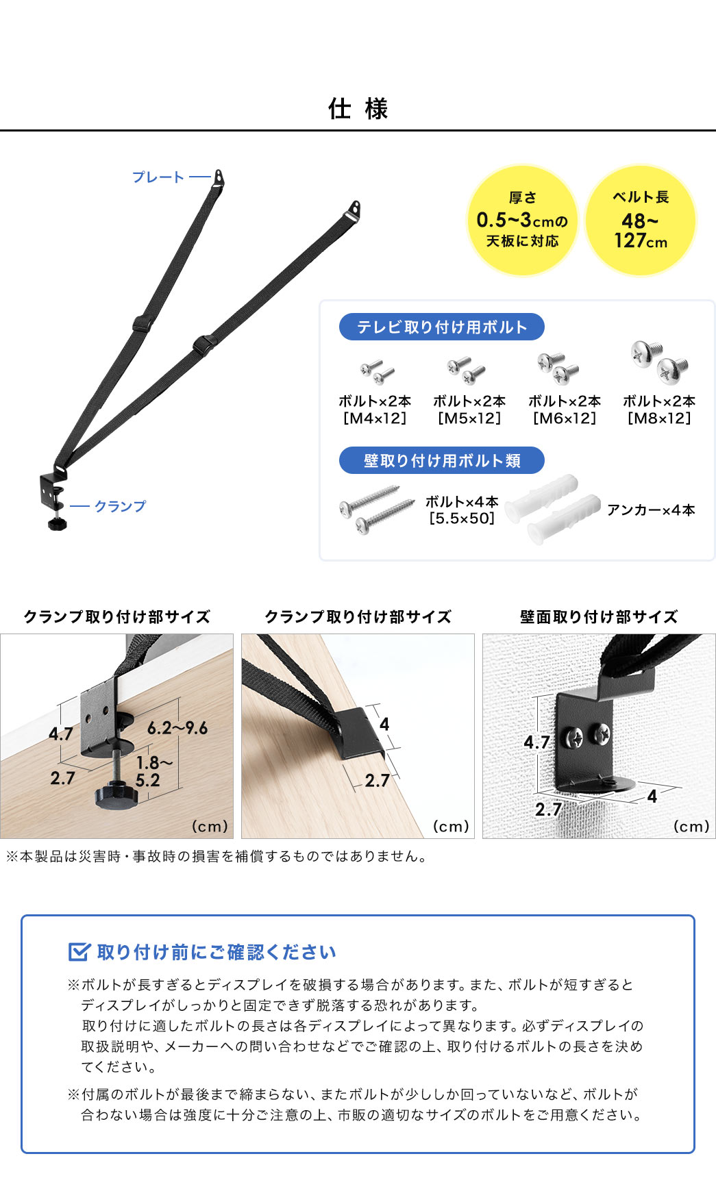 仕様、厚さ0.5～3cmの天板に対応、ベルト長48～127cm。テレビ取り付け用ボルト、M4×12、M5×12、M6×12、M8×12、各ボルト2本ずつ。壁取り付け用ボルト類、 5.5×50のボルト×4本、アンカー×4本。取り付け前にご確認ください。※ボルトが長すぎるとディスプレイを破損する場合があります。また、ボルトが短すぎると ディスプレイがしっかりと固定できず脱落する恐れがあります。取り付けに適したボルトの長さは各ディスプレイによって異なりますので、必ずディスプレイの取扱説明や、メーカーへの問い合わせなどでご確認の上、取り付けるボルトの長さを決めてください。付属のボルトが最後まで締まらない、またボルトが少ししか回っていないなど、ボルトが合わない場合は強度に十分ご注意の上、市販の適切なサイズのボルトをご用意ください。