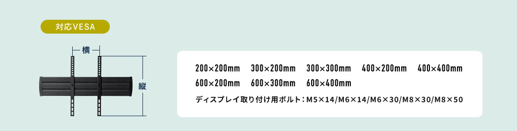 対応VESA  200×200mm 300×200mm 300×300mm 400×200mm 400×400mm 600×200mm 600×300mm 600×400mm　ディスプレイ取り付け用ボルト：M5×14/M6×14/M6×30/M8×30/M8×50