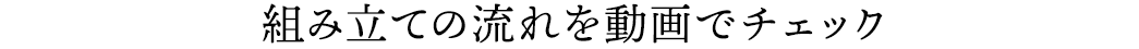 組み立ての流れを動画でチェック