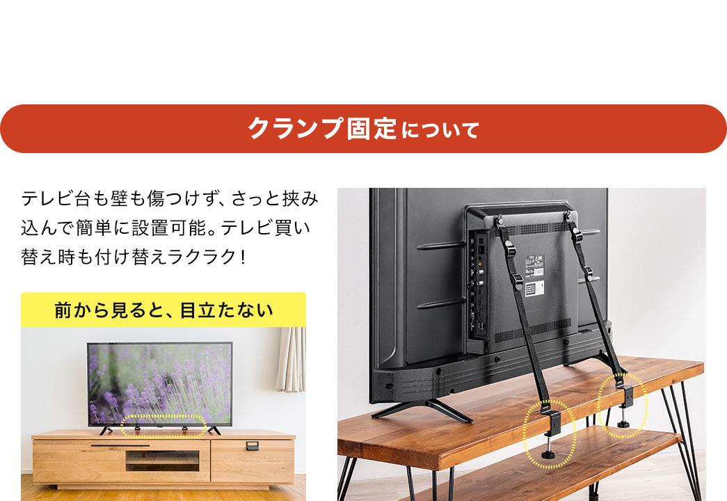 クランプ固定について、テレビ台も壁も傷つけず、さっと挟み込んで簡単に設置可能。テレビ買い替え時も付け替えラクラクで、前から見ても、目立ちません。POINT、設置場所に合わせてクランプの取り付け方を選択できます。通常（下から締める）では、上側の見た目がスッキリします。逆（上から締める）だと、天板下の収納に干渉しません。