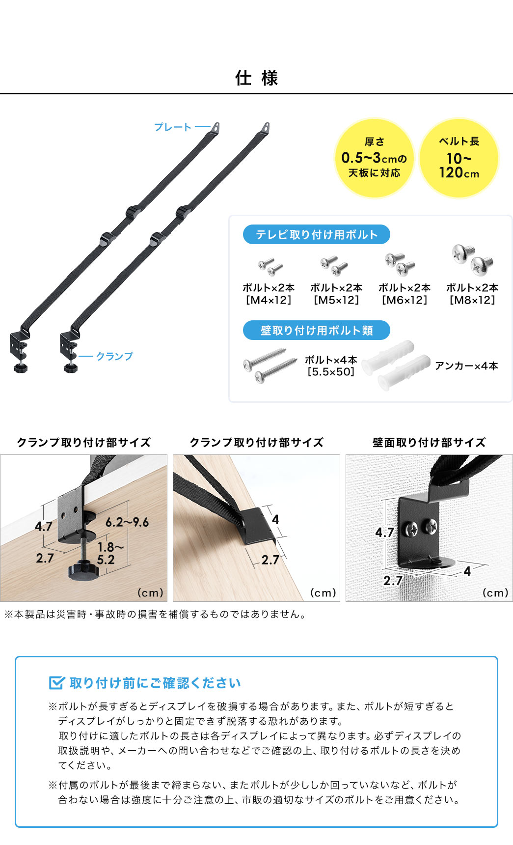 仕様、厚さ0.5～3cmの天板に対応、ベルト長10～120cm。テレビ取り付け用ボルト、M4×12、M5×12、M6×12、M8×12、各ボルト2本ずつ。壁取り付け用ボルト類、 5.5×50のボルト×4本、アンカー×4本。取り付け前にご確認ください。※ボルトが長すぎるとディスプレイを破損する場合があります。また、ボルトが短すぎると ディスプレイがしっかりと固定できず脱落する恐れがあります。取り付けに適したボルトの長さは各ディスプレイによって異なりますので、必ずディスプレイの取扱説明や、メーカーへの問い合わせなどでご確認の上、取り付けるボルトの長さを決めてください。付属のボルトが最後まで締まらない、またボルトが少ししか回っていないなど、ボルトが合わない場合は強度に十分ご注意の上、市販の適切なサイズのボルトをご用意ください。
