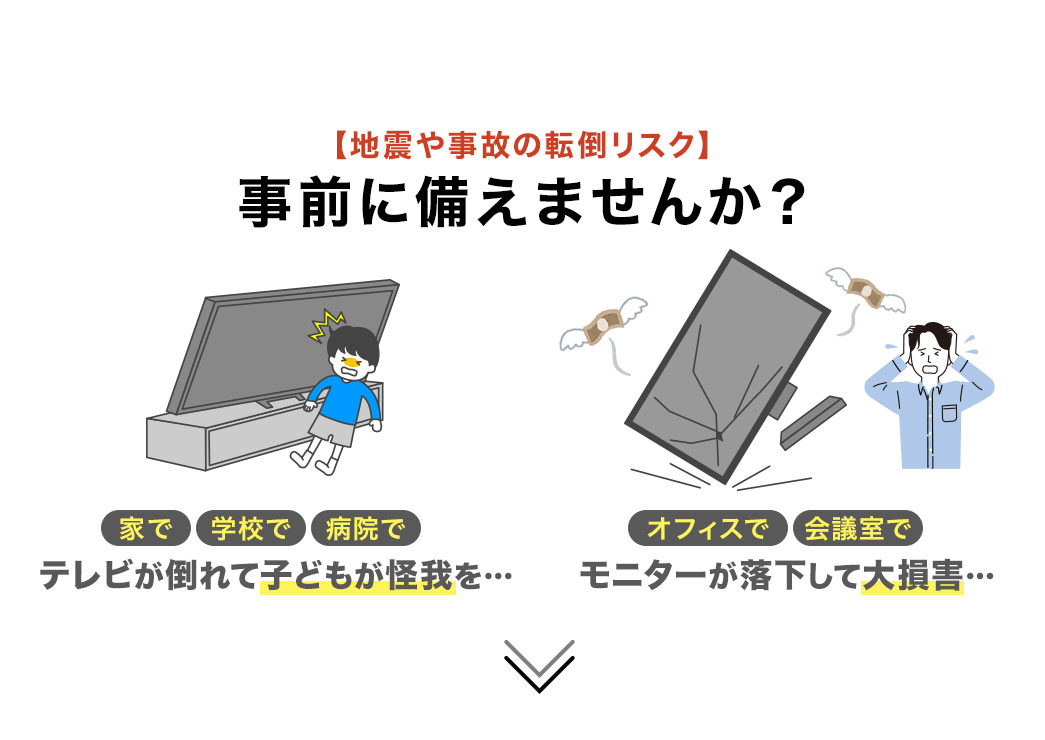 家や学校でテレビが倒れて子どもが怪我をする、オフィスや会議でモニターが落下して大損害など、地震や事故の転倒リスクを、事前に備えませんか？