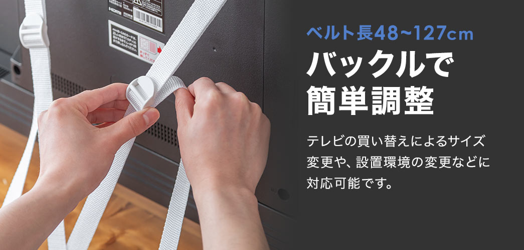 ベルト長48～127cmのバックルで簡単に調整ができます。テレビの買い替えによるサイズ変更や、設置環境の変更などに対応可能です。