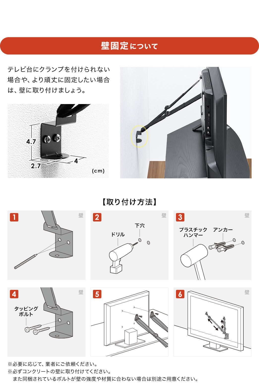 壁固定について、テレビ台にクランプを付けられない場合や、より頑丈に固定したい場合は、壁に取り付けましょう。※必要に応じて、業者にご依頼ください。必ずコンクリートの壁に取り付けてください。また同梱されているボルトが壁の強度や材質に合わない場合は別途ご用意ください。