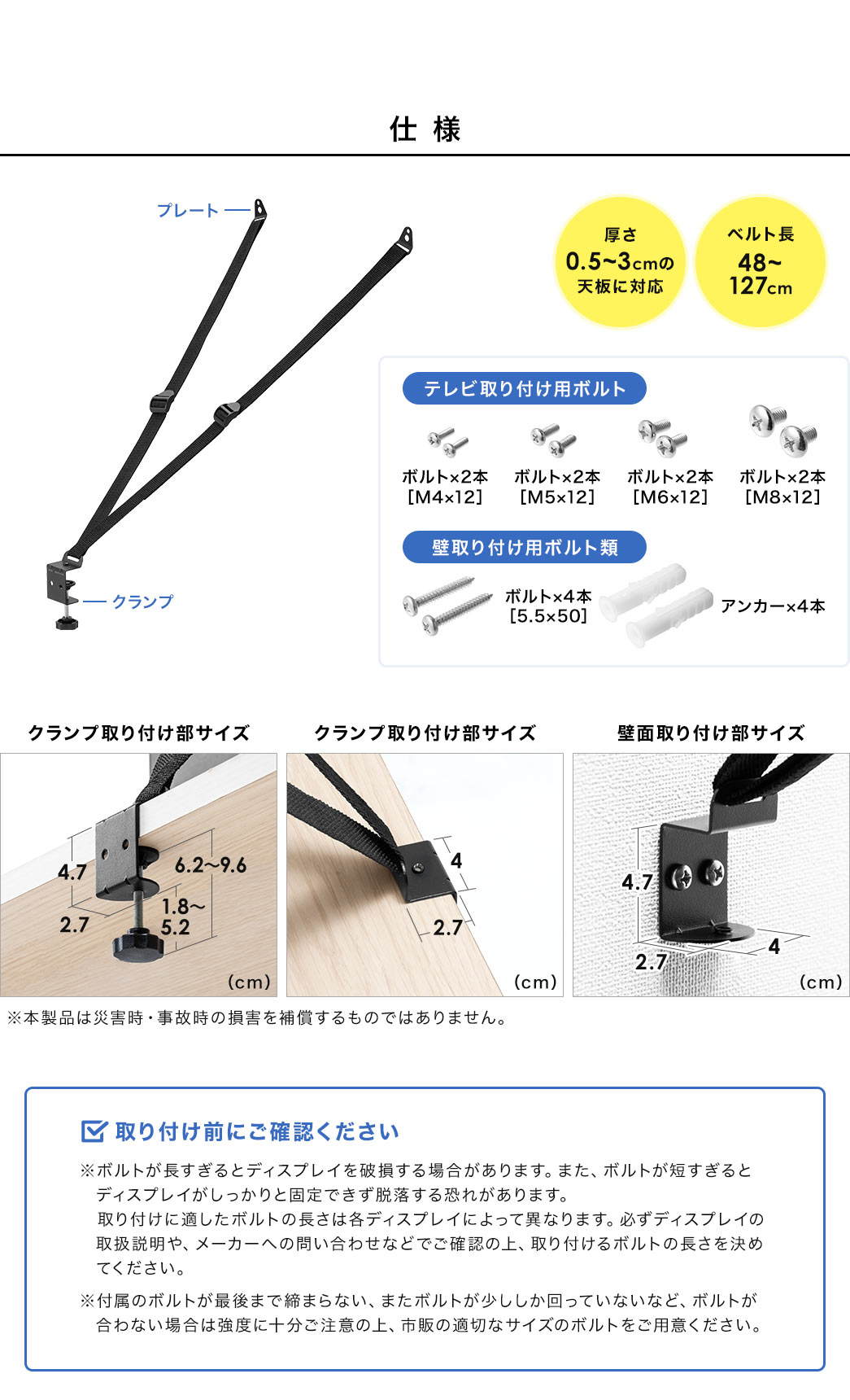仕様、厚さ0.5～3cmの天板に対応、ベルト長48～127cm。テレビ取り付け用ボルト、M4×12、M5×12、M6×12、M8×12、各ボルト2本ずつ。壁取り付け用ボルト類、 5.5×50のボルト×4本、アンカー×4本。取り付け前にご確認ください。※ボルトが長すぎるとディスプレイを破損する場合があります。また、ボルトが短すぎると ディスプレイがしっかりと固定できず脱落する恐れがあります。取り付けに適したボルトの長さは各ディスプレイによって異なりますので、必ずディスプレイの取扱説明や、メーカーへの問い合わせなどでご確認の上、取り付けるボルトの長さを決めてください。付属のボルトが最後まで締まらない、またボルトが少ししか回っていないなど、ボルトが合わない場合は強度に十分ご注意の上、市販の適切なサイズのボルトをご用意ください。