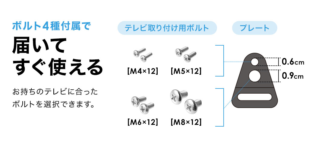ボルト4種付属で届いてすぐ使え、お持ちのテレビに合ったボルトを選択できます。テレビ取り付け用ボルト、M4×12、M5×12、M6×12、M8×12。