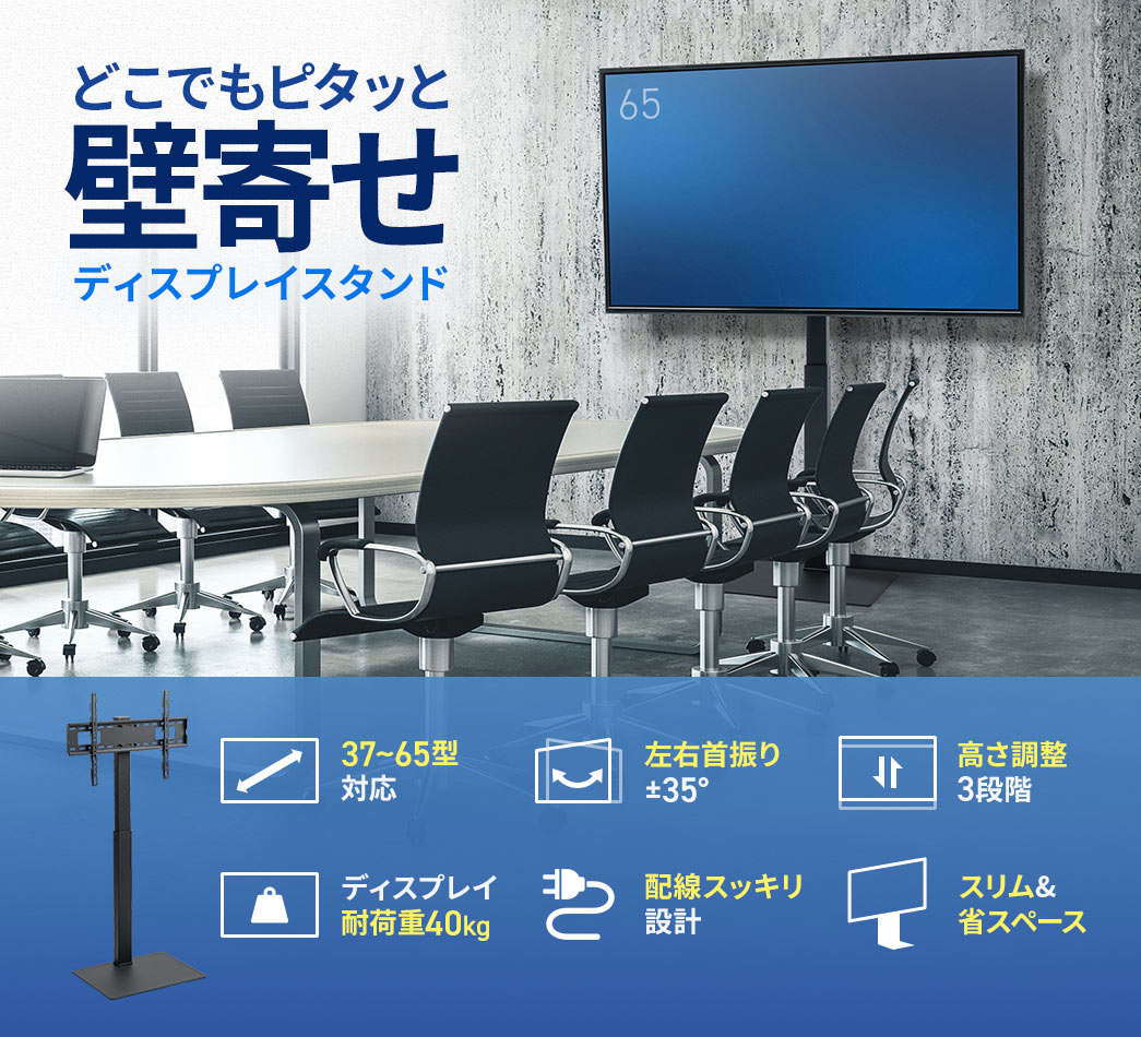 どこでもピタッと壁寄せできるディスプレイスタンド。37～65型のディスプレイに対応し、左右の首振りは±35°、高さは3段階で調整可能。耐荷重は40kgで、配線がすっきりまとまる設計。スリムで省スペースなデザインです。