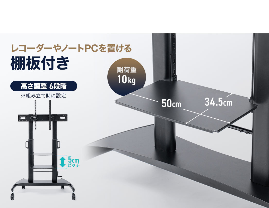 レコーダーやノートPCを置くことができる耐荷重10kgの棚板付です。組み立て時に高さ調整が可能で、5cmピッチの6段階で設定できます。