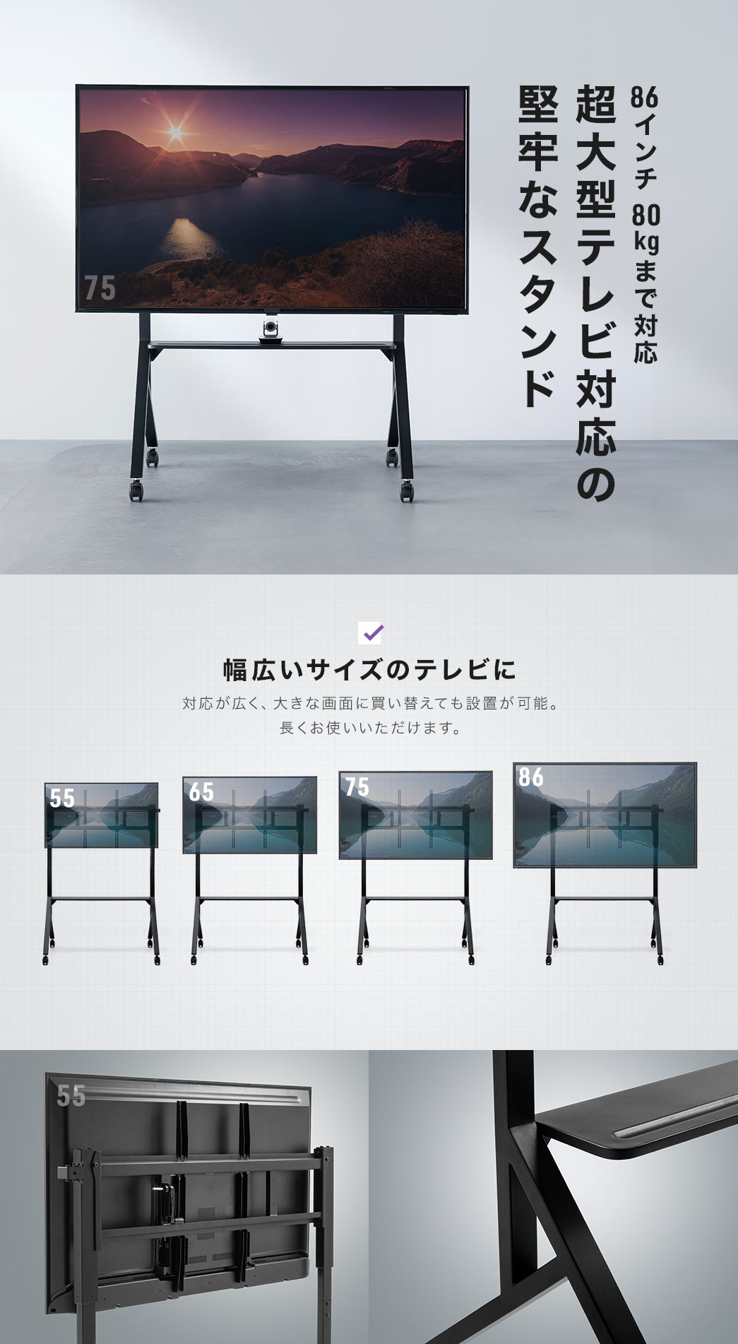 86インチ80kgまで対応で超大型テレビ対応の堅牢なスタンド。幅広いサイズのテレビに対応しているから、大きな画面に買い替えても設置が可能。長くお使いいただけます。