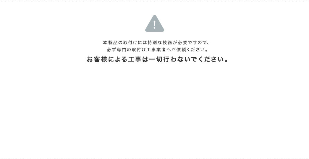本製品の取付けには特別な技術が必要ですので、必ず専門の取付け工事業者へご依頼ください。お客様による工事は一切行わないでください。