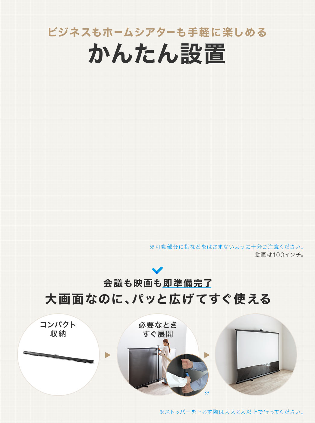 ビジネスもホームシアターも手軽に楽しめるかんたん設置。大画面なのにコンパクトに収納でき、必要な時はパッと広げてすぐ使えるので、会議も映画も即準備完了。※可動部分に指などをはさまないように十分ご注意ください。ストッパーを下ろす際は大人2人以上で行ってください。