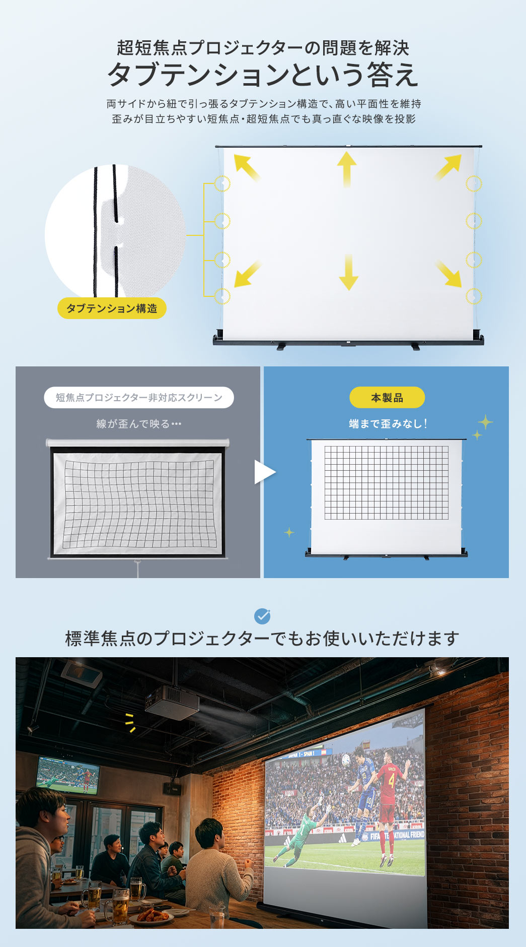 タブテンションで、超短焦点プロジェクターの問題を解決します。両サイドから紐で引っ張るタブテンション構造で、高い平面性を維持し、歪みが目立ちやすい短焦点・超短焦点でも真っ直ぐな映像を投影します。標準焦点のプロジェクターでもお使いいただけます。
