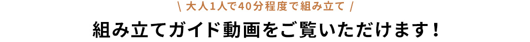 大人1人で40分程度で組み立て 組み立てガイド動画をご覧いただけます！