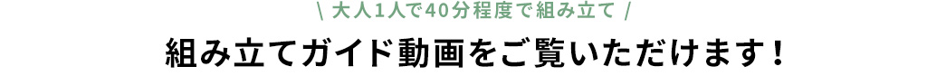 大人1人で40分程度で組み立て 組み立てガイド動画をご覧いただけます！