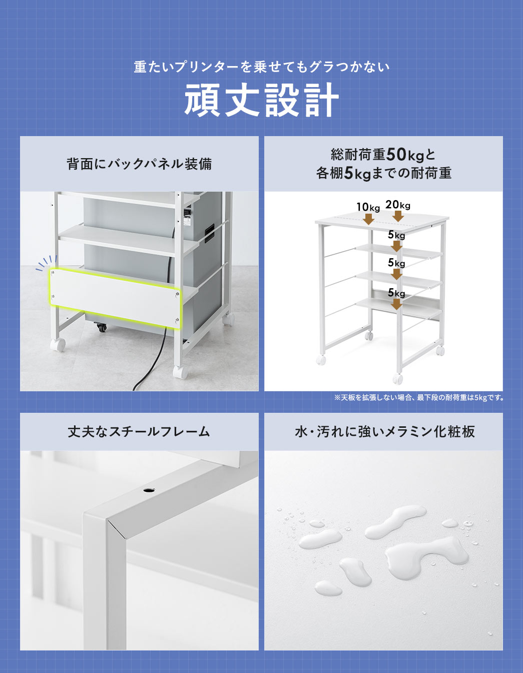 重たいプリンターを乗せてもグラつかない頑丈な設計。背面にはバックパネルを備え、全体で50kg、各棚ごとに5kgまでの耐荷重があり、安心してお使いいただけます。フレームは丈夫なスチール製、天板には水や汚れに強いメラミン化粧板を採用しています。